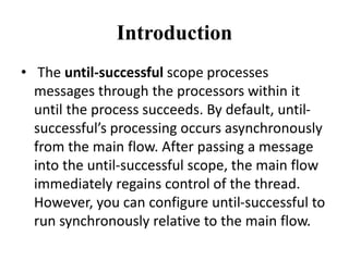 Introduction
• The until-successful scope processes
messages through the processors within it
until the process succeeds. By default, until-
successful’s processing occurs asynchronously
from the main flow. After passing a message
into the until-successful scope, the main flow
immediately regains control of the thread.
However, you can configure until-successful to
run synchronously relative to the main flow.
 