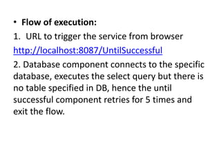 • Flow of execution:
1. URL to trigger the service from browser
http://localhost:8087/UntilSuccessful
2. Database component connects to the specific
database, executes the select query but there is
no table specified in DB, hence the until
successful component retries for 5 times and
exit the flow.
 