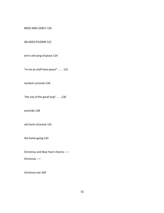 MEEK AND LOWLY 120
AN AGED PILGRIM 121
erin's old song of peace 124
"in me ye shall have peace" . . . . 131
nondum coronati 134
"the city of the great king" . . . .136
eventide 138
old hymn of praise 141
the home-going 143
Christmas and New Year's Hymns : —
Christmas : —
christmas eve 149
10
 