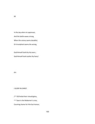 83
In the day when sin oppresses,
And the battle waxes strong,
When the victory seems doubtful,
Or triumphant seems the wrong,
God Himself shall dry thy tears ;
God Himself shall soothe thy fears/
8 4
I GLORY IN CHRIST.
/~* OD forbid that I should glory,
^-^ Save in the Redeemer's cross,
Counting shame for Him but honour,
100
 