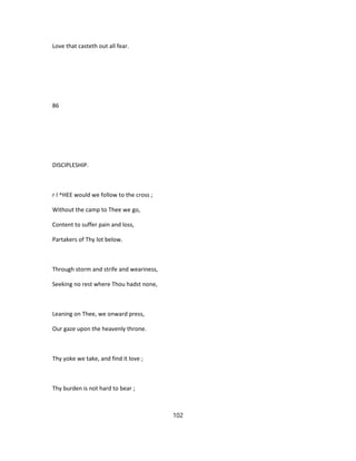Love that casteth out all fear.
86
DISCIPLESHIP.
r I ^HEE would we follow to the cross ;
Without the camp to Thee we go,
Content to suffer pain and loss,
Partakers of Thy lot below.
Through storm and strife and weariness,
Seeking no rest where Thou hadst none,
Leaning on Thee, we onward press,
Our gaze upon the heavenly throne.
Thy yoke we take, and find it love ;
Thy burden is not hard to bear ;
102
 