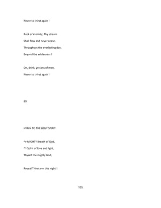 Never to thirst again !
Rock of eternity, Thy stream
Shall flow and never cease,
Throughout the everlasting day,
Beyond the wilderness !
Oh, drink, ye sons of men,
Never to thirst again !
89
HYMN TO THE HOLY SPIRIT.
^v MIGHTY Breath of God,
^^ Spirit of love and light,
Thyself the mighty God,
Reveal Thine arm this night !
105
 