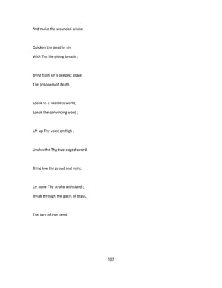 And make the wounded whole.
Quicken the dead in sin
With Thy life-giving breath ;
Bring from sin's deepest grave
The prisoners of death.
Speak to a heedless world,
Speak the convincing word ;
Lift up Thy voice on high ;
Unsheathe Thy two-edged sword.
Bring low the proud and vain ;
Let none Thy stroke withstand ;
Break through the gates of brass,
The bars of iron rend.
107
 