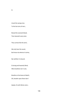 9i
Unveil the saving cross
To the lost sons of men ;
Reveal the covenant blood,
That cleanseth every stain.
Thou comest like the wind ;
We only hear the sound,
But know not whence it comes,
Nor whither it is bound.
O strong and heavenly Wind,
Who breathest not in vain,
Breathe on the bones of death ;
Oh, breathe upon these slain !
Awake, O north Wind, come ;
108
 