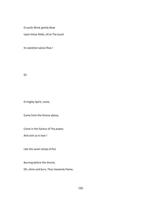 O south Wind, gently blow
Upon these fields, till at Thy touch
Its sweetest spices flow !
92
O mighty Spirit, come,
Come from the throne above,
Come in the fulness of Thy power,
And visit us in love !
Like the seven lamps of fire
Burning before the throne,
Oh, shine and burn, Thou heavenly Flame,
109
 
