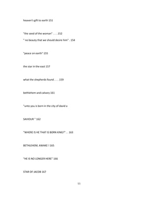 heaven's gift to earth 151
"the seed of the woman" . . . .152
" no beauty that we should desire him" . 154
"peace on earth" 155
the star in the east 157
what the shepherds found . . . .159
bethlehem and calvary 161
"unto you is born in the city of david a
SAVIOUR " 162
"WHERE IS HE THAT IS BORN KING?" . . 163
BETHLEHEM, AWAKE ! 165
"HE IS NO LONGER HERE" 166
STAR OF JACOB 167
11
 