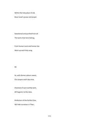 Within the holy place of old,
Rose Israel's praise and prayer.
Sweetened and purified from all
The taints that here belong,
From human souls and human lips
Went up each holy song.
94
So, with diviner odours sweet,
Our prayers each day arise,
Divested of each earthly taint,
All fragrant, to the skies.
Perfection of the Perfect One,
We hide ourselves in Thee ;
111
 
