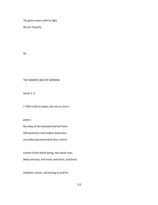 Thy glory covers with its light
All our impurity.
95
THE SINNER'S BED OF SORROW.
Isaiah 1. II.
I ^HOU shalt lie down, but not to rest in
peace ;
No sleep of the beloved shall be thine :
Still weariness and endless weariness ;
Unrestful evermore shalt thou recline.
Unrest of the whole being, the whole man,
Body and soul, and mind, and heart, and brain,
Hopeless unrest, sad tossing to and fro
112
 