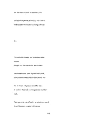 On the eternal couch of ceaseless pain.
Lay down thy head ; 'tis heavy, and it aches
With a sad lifetime's toil and long distress :
9 6
Thou wouldest sleep, but here sleep never
comes,
Nought but the everlasting wakefulness.
Lay thyself down upon thy destined couch,
Compose thy limbs and close thy heavy eye :
Tis all in vain ; thy couch is not for rest ;
It soothes thee not, nor brings sweet slumber
nigh.
Take warning, man of earth, wrapt closely round
In self-delusion, tangled in the snare
113
 