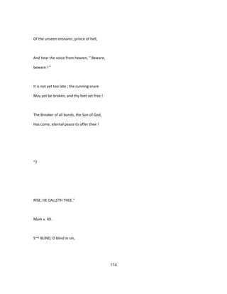 Of the unseen ensnarer, prince of hell,
And hear the voice from heaven, " Beware,
beware ! "
It is not yet too late ; the cunning snare
May yet be broken, and thy feet set free !
The Breaker of all bonds, the Son of God,
Has come, eternal peace to offer thee !
"7
RISE; HE CALLETH THEE."
Mark x. 49.
S~^ BLIND, O blind in sin,
114
 