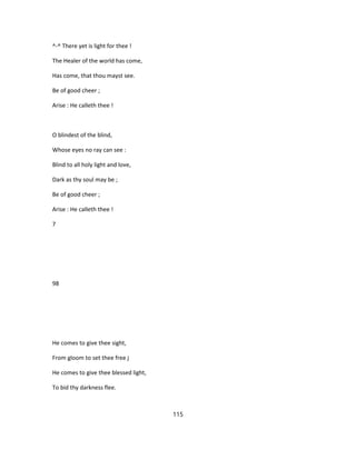 ^-^ There yet is light for thee !
The Healer of the world has come,
Has come, that thou mayst see.
Be of good cheer ;
Arise : He calleth thee !
O blindest of the blind,
Whose eyes no ray can see :
Blind to all holy light and love,
Dark as thy soul may be ;
Be of good cheer ;
Arise : He calleth thee !
7
98
He comes to give thee sight,
From gloom to set thee free j
He comes to give thee blessed light,
To bid thy darkness flee.
115
 