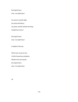 Be of good cheer ;
Arise : He calleth thee !
He comes to end thy night,
He comes with liberty ;
Joy, peace, and life, behold, He brings,
And glorious victory !
Be of good cheer ;
Arise : He calleth thee !
O saddest of the sad,
Whose eyes no joy can see,
O child of weariness and gloom,
Whate'er thy case may be,
Be of good cheer ;
Arise : He calleth thee !
99
116
 