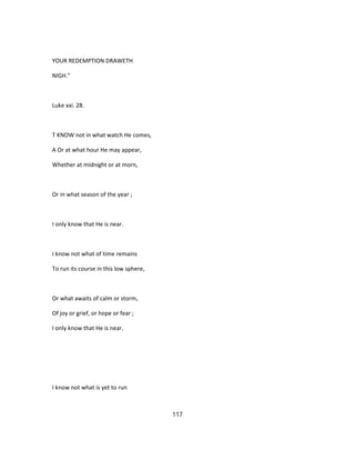 YOUR REDEMPTION DRAWETH
NIGH."
Luke xxi. 28.
T KNOW not in what watch He comes,
A Or at what hour He may appear,
Whether at midnight or at morn,
Or in what season of the year ;
I only know that He is near.
I know not what of time remains
To run its course in this low sphere,
Or what awaits of calm or storm,
Of joy or grief, or hope or fear ;
I only know that He is near.
I know not what is yet to run
117
 