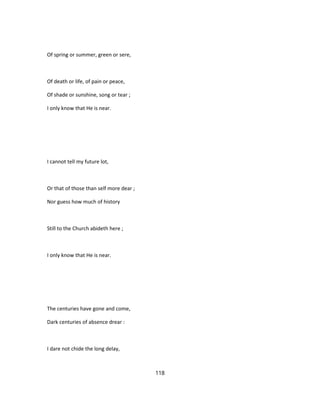 Of spring or summer, green or sere,
Of death or life, of pain or peace,
Of shade or sunshine, song or tear ;
I only know that He is near.
I cannot tell my future lot,
Or that of those than self more dear ;
Nor guess how much of history
Still to the Church abideth here ;
I only know that He is near.
The centuries have gone and come,
Dark centuries of absence drear :
I dare not chide the long delay,
118
 
