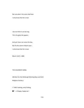 Nor ask when I His voice shall hear
I only know that He is near.
I do not think it can be long
Till in His glory He appear ;
And yet I dare not name the day,
Nor fix the solemn Advent year ;
I only know that He is near.
March 13///, 1 880.
THE CHILDREN'S SONG.
{Written for the Edinburgh Working Boys and Girls'
Religious Society.)
I ^ ARLY seeking, early finding,
■* — d Happy, happy we !
119
 