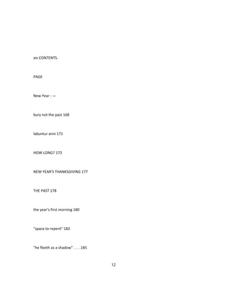 xiv CONTENTS.
PAGE
New Year : —
bury not the past 168
labuntur anni 171
HOW LONG? 173
NEW YEAR'S THANKSGIVING 177
THE PAST 178
the year's first morning 180
"space to repent" 182
"he fleeth as a shadow" . . . .185
12
 
