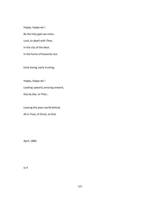Happy, happy we !
By the holy gate we enter,
Lord, to dwell with Thee,
In the city of the blest.
In the home of heavenly rest.
Early loving, early trusting,
Happy, happy we !
Looking upward, pressing onward,
Day by day, to Thee ;
Leaving this poor world behind,
All in Thee, O Christ, to find.
April, 1880.
io 4
121
 