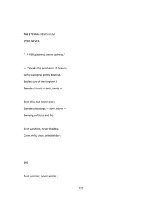 THE ETERNAL PENDULUM:
EVER, NEVER.
" I ^ VER gladness, never sadness,"
— ' Speaks the pendulum of heaven,
Softly swinging, gently beating,
Endless joy of the forgiven !
Sweetest music— ever, never —
Ever bliss, but never woe ;
Sweetest beatings — ever, never —
Swaying softly to and fro.
Ever sunshine, never shadow,
Calm, mild, clear, celestial day :
105
Ever summer, never winter ;
122
 