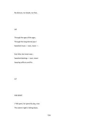 No distrust, nor doubt, nor fear,
io6
Through the ages of the ages,
Through the long eternal year !
Sweetest music — ever, never —
Ever bliss, but never woe ;
Sweetest beatings — ever, never-
Swaying softly to and fro.
io7
FAR SPENT.
I ^AR spent, far spent thy day, man
The solemn night is falling down,
124
 