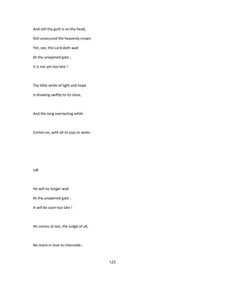 And still thy guilt is on thy head,
Still unsecured the heavenly crown.
Yet, see, the Lord doth wait
At thy unopened gate ;
It is not yet too late !
Thy little while of light and hope
Is drawing swiftly to its close,
And the long everlasting while
Comes on, with all its joys or woes.
io8
He will no longer wait
At thy unopened gate ;
It will be soon too late !
He comes at last, the Judge of all,
No more in love to intercede ;
125
 