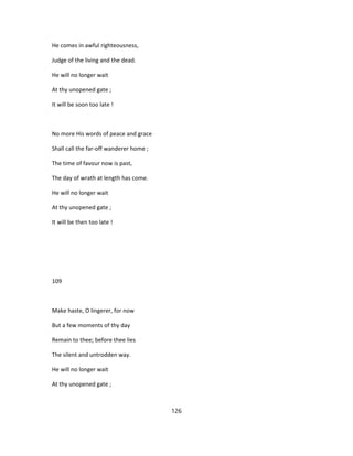He comes in awful righteousness,
Judge of the living and the dead.
He will no longer wait
At thy unopened gate ;
It will be soon too late !
No more His words of peace and grace
Shall call the far-off wanderer home ;
The time of favour now is past,
The day of wrath at length has come.
He will no longer wait
At thy unopened gate ;
It will be then too late !
109
Make haste, O lingerer, for now
But a few moments of thy day
Remain to thee; before thee lies
The silent and untrodden way.
He will no longer wait
At thy unopened gate ;
126
 