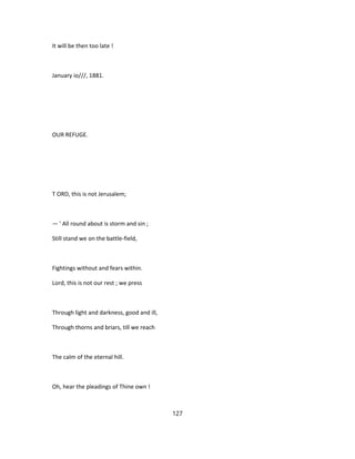 It will be then too late !
January io///, 1881.
OUR REFUGE.
T ORD, this is not Jerusalem;
— ' All round about is storm and sin ;
Still stand we on the battle-field,
Fightings without and fears within.
Lord, this is not our rest ; we press
Through light and darkness, good and ill,
Through thorns and briars, till we reach
The calm of the eternal hill.
Oh, hear the pleadings of Thine own !
127
 