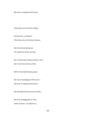 We have no refuge but the throne.
These hills are not the hills of light ;
No Zion here, no Lebanon.
These skies are not the skies of peace,
Nor this the everlasting sun.
The crystal river flows not here,
Nor on these plains blooms Sharon's rose ;
Not in this clime the tree of life,
With its fruit-laden beauty, grows.
Oh, hear the pleadings of Thine own !
We have no refuge but the throne.
We look beyond these scenes of strife;
We fix our longing gaze on Thee,
Father of peace : oh, fight for us,
128
 