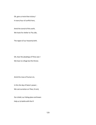 Oh, give us more than victory !
In every hour of conflict here,
Amid the tumult of this earth,
We haste for shelter to Thy side,
The region of our heavenly birth.
Oh, hear the pleadings of Thine own !
We have no refuge but the throne.
Amid this mass of human sin,
In this the day of Satan's power ;
We cast ourselves on Thee, O Lord,
Our shield, our hiding-place and tower.
Help us to battle with the ill
129
 