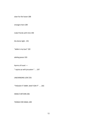 steer for the haven 188
strangers here 189
make friends with time 190
the divine light . 191
"abide in my love" 192
abiding peace 193
Hymns of Israel: —
" rejoice ye with jerusalem " . . .197
UNCHANGING LOVE 201
"THOUGH IT TARRY, WAIT FOR IT" . . . 203
ISRAEL'S RETURN 206
TIDINGS FOR ISRAEL 209
13
 