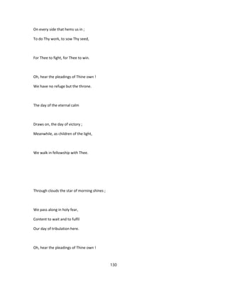 On every side that hems us in ;
To do Thy work, to sow Thy seed,
For Thee to fight, for Thee to win.
Oh, hear the pleadings of Thine own !
We have no refuge but the throne.
The day of the eternal calm
Draws on, the day of victory ;
Meanwhile, as children of the light,
We walk in fellowship with Thee.
Through clouds the star of morning shines ;
We pass along in holy fear,
Content to wait and to fulfil
Our day of tribulation here.
Oh, hear the pleadings of Thine own !
130
 