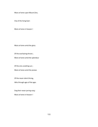 Most at home upon Mount Zion,
City of the living God :
Most at home in heaven !
Most at home amid the glory
Of the everlasting throne ;
Most at home amid the splendour
Of the one unsetting sun ;
Most at home amid the praises
Of the never-silent throng,
Who through ages of the ages
Sing their never-jarring song :
Most at home in heaven !
133
 