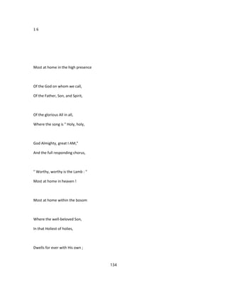 1 6
Most at home in the high presence
Of the God on whom we call,
Of the Father, Son, and Spirit,
Of the glorious All in all,
Where the song is " Holy, holy,
God Almighty, great I AM,"
And the full responding chorus,
" Worthy, worthy is the Lamb : "
Most at home in heaven !
Most at home within the bosom
Where the well-beloved Son,
In that Holiest of holies,
Dwells for ever with His own ;
134
 