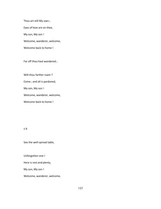 Thou art still My own ;
Eyes of love are on thee,
My son, My son !
Welcome, wanderer, welcome,
Welcome back to home !
Far off thou hast wandered ;
Wilt thou farther roam ?
Come ; and all is pardoned,
My son, My son !
Welcome, wanderer, welcome,
Welcome back to home !
ii 9
See the well-spread table,
Unforgotten one !
Here is rest and plenty,
My son, My son !
Welcome, wanderer, welcome,
137
 