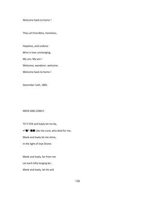 Welcome back to home !
Thou art friendless, homeless,
Hopeless, and undone :
Mine is love unchanging,
My son, My son !
Welcome, wanderer, welcome,
Welcome back to home !
December oth, 1881.
MEEK AND LOWLY.
TV IT EEK and lowly let me be,
•*■*-■■ Like the Lord, who died for me;
Meek and lowly let me shine,
In the light of love Divine.
Meek and lowly, far from me
Let each lofty longing be ;
Meek and lowly, let His will
138
 