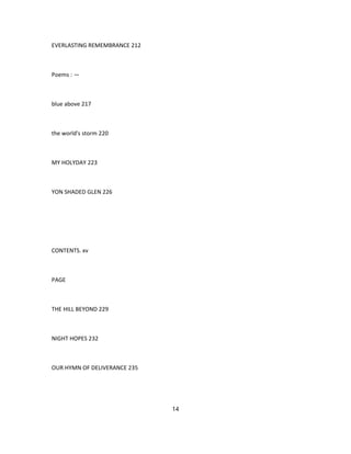 EVERLASTING REMEMBRANCE 212
Poems : —
blue above 217
the world's storm 220
MY HOLYDAY 223
YON SHADED GLEN 226
CONTENTS. xv
PAGE
THE HILL BEYOND 229
NIGHT HOPES 232
OUR HYMN OF DELIVERANCE 235
14
 