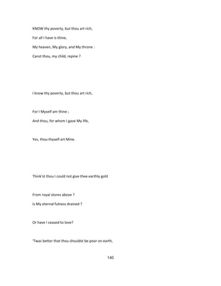 KNOW thy poverty, but thou art rich,
For all I have is thine,
My heaven, My glory, and My throne :
Canst thou, my child, repine ?
I know thy poverty, but thou art rich,
For I Myself am thine ;
And thou, for whom I gave My life,
Yes, thou thyself art Mine.
Think'st thou I could not give thee earthly gold
From royal stores above ?
Is My eternal fulness drained ?
Or have I ceased to love?
'Twas better that thou shouldst be poor on earth,
140
 