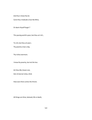 And thus I chose thy lot.
Canst thou misdoubt a love like Mine,
Or deem thyself forgot ?
This passing world is poor, but thou art rich ;
Tis rich, but thou art poor ;
Thy poverty is but a day,
Thy riches evermore.
I know thy poverty, but not the less
Art thou My chosen one.
Heir of eternal riches, think
How soon there comes the throne.
All things are thine, beloved, life or death,
141
 
