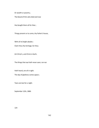 Or wealth or poverty ;
The blood of Him who died and rose
Has bought them all for thee ;
Things present or to come, thy Father's house,
With all its bright abodes :
Claim thou thy heritage, for thou
Art Christ's, and Christ is God's.
The things that eye hath never seen, nor ear
Hath heard, are all in sight.
The day of gladness comes apace ;
Tears are but for a night.
September 12th, 1884.
124
142
 