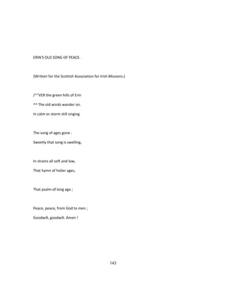 ERIN'S OLD SONG OF PEACE.
{Written for the Scottish Association for Irish Missions.)
/~"VER the green hills of Erin
^^ The old winds wander on.
In calm or storm still singing
The song of ages gone :
Sweetly that song is swelling,
In strains all soft and low,
That hymn of holier ages,
That psalm of long ago ;
Peace, peace, from God to men ;
Goodwill, goodwill. Amen !
143
 