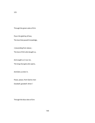 125
Through the green vales of Erin
Pours the glad lay of love,
The love that passeth knowledge,
1 )escending from above ;
The love of Him who bought us,
And sought us in our sin,
The long-shut gate who opens,
And bids us enter in.
Peace, peace, from God to men
Goodwill, goodwill. Amen !
Through the blue skies of Erin
144
 