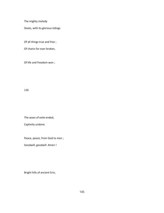 The mighty melody
Steals, with its glorious tidings
Of all things true and free ;
Of chains for ever broken,
Of life and freedom won ;
126
The woes of exile ended,
Captivity undone.
Peace, peace, from God to men ;
Goodwill, goodwill. Amen !
Bright hills of ancient Erin,
145
 