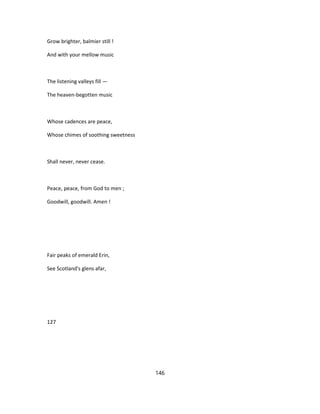 Grow brighter, balmier still !
And with your mellow music
The listening valleys fill —
The heaven-begotten music
Whose cadences are peace,
Whose chimes of soothing sweetness
Shall never, never cease.
Peace, peace, from God to men ;
Goodwill, goodwill. Amen !
Fair peaks of emerald Erin,
See Scotland's glens afar,
127
146
 