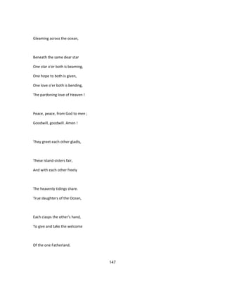 Gleaming across the ocean,
Beneath the same dear star
One star o'er both is beaming,
One hope to both is given,
One love o'er both is bending,
The pardoning love of Heaven !
Peace, peace, from God to men ;
Goodwill, goodwill. Amen !
They greet each other gladly,
These island-sisters fair,
And with each other freely
The heavenly tidings share.
True daughters of the Ocean,
Each clasps the other's hand,
To give and take the welcome
Of the one Fatherland.
147
 