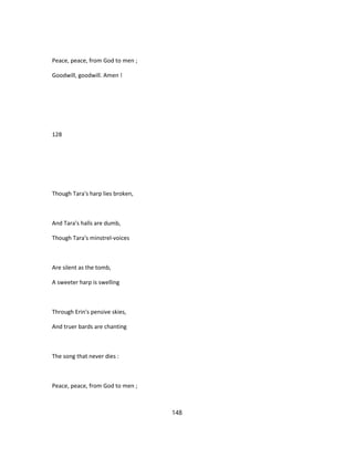 Peace, peace, from God to men ;
Goodwill, goodwill. Amen !
128
Though Tara's harp lies broken,
And Tara's halls are dumb,
Though Tara's minstrel-voices
Are silent as the tomb,
A sweeter harp is swelling
Through Erin's pensive skies,
And truer bards are chanting
The song that never dies :
Peace, peace, from God to men ;
148
 