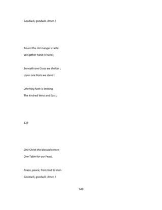 Goodwill, goodwill. Amen !
Round the old manger-cradle
We gather hand in hand ;
Beneath one Cross we shelter ;
Upon one Rock we stand :
One holy faith is knitting
The kindred West and East ;
129
One Christ the blessed centre ;
One Table for our Feast.
Peace, peace, from God to men
Goodwill, goodwill. Amen !
149
 
