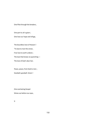 One Pilot through the breakers,
One port to all is given ;
One love our hope and refuge,
The boundless love of Heaven !
'Tis love to man the sinner,
Free love to earth undone ;
The love that knows no quenching —
The love of God's dear Son.
Peace, peace, from God to men ;
Goodwill, goodwill. Amen !
One everlasting Gospel
Shines out before our eyes,
9
150
 