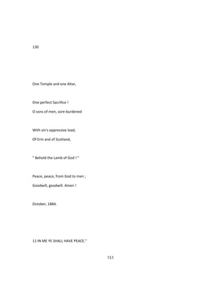 130
One Temple and one Altar,
One perfect Sacrifice !
O sons of men, sore-burdened
With sin's oppressive load,
Of Erin and of Scotland,
" Behold the Lamb of God ! "
Peace, peace, from God to men ;
Goodwill, goodwill. Amen !
October, 1884.
11 IN ME YE SHALL HAVE PEACE."
151
 