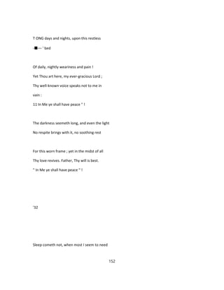 T ONG days and nights, upon this restless
-■— ' bed
Of daily, nightly weariness and pain !
Yet Thou art here, my ever-gracious Lord ;
Thy well-known voice speaks not to me in
vain :
11 In Me ye shall have peace " !
The darkness seemeth long, and even the light
No respite brings with it, no soothing rest
For this worn frame ; yet in the midst of all
Thy love revives. Father, Thy will is best.
" In Me ye shall have peace " !
'32
Sleep cometh not, when most I seem to need
152
 