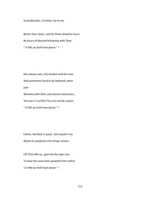 Its kindly balm. O Father, be to me
Better than sleep ; and let these sleepless hours
Be hours of blessed fellowship with Thee.
" In Me ye shall have peace " !
Not always seen, the wisdom and the love,
And sometimes hard to be believed, when
pain
Wrestles with faith, and almost overcomes ;
Yet even in conflict Thy sure words sustain,
" In Me ye shall have peace " !
Father, the flesh is weak ; fain would I rise
Above its weakness into things unseen.
Lift Thou Me up ; give me the open ear,
To hear the voice that speaketh from within
1 In Me ye shall have peace " !
153
 