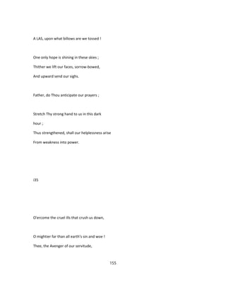 A LAS, upon what billows are we tossed !
One only hope is shining in these skies ;
Thither we lift our faces, sorrow-bowed,
And upward send our sighs.
Father, do Thou anticipate our prayers ;
Stretch Thy strong hand to us in this dark
hour ;
Thus strengthened, shall our helplessness arise
From weakness into power.
i35
O'ercome the cruel ills that crush us down,
O mightier far than all earth's sin and woe !
Thee, the Avenger of our servitude,
155
 